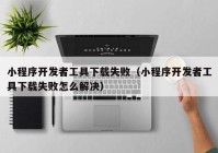 小程序開(kāi)發(fā)者工具下載失?。ㄐ〕绦蜷_(kāi)發(fā)者工具下載失敗怎么解決）